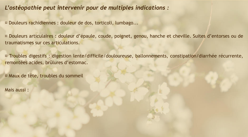 L’ostéopathie peut intervenir pour de multiples indications :  ¤ Douleurs rachidiennes : douleur de dos, torticoli, lumbago...  ¤ Douleurs articulaires : douleur d’épaule, coude, poignet, genou, hanche et cheville. Suites d’entorses ou de traumatismes sur ces articulations.  ¤ Troubles digestifs : digestion lente/difficile/douloureuse, ballonnements, constipation/diarrhée récurrente, remontées acides, brûlures d’estomac.  ¤ Maux de tête, troubles du sommeil  Mais aussi :