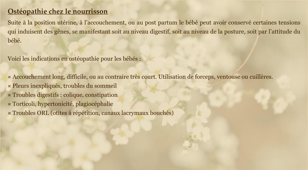 Ostéopathie chez le nourrisson Suite à la position utérine, à l’accouchement, ou au post partum le bébé peut avoir conservé certaines tensions qui induisent des gênes, se manifestant soit au niveau digestif, soit au niveau de la posture, soit par l’attitude du bébé.  Voici les indications en ostéopathie pour les bébés :  ¤ Accouchement long, difficile, ou au contraire très court. Utilisation de forceps, ventouse ou cuillères. ¤ Pleurs inexpliqués, troubles du sommeil ¤ Troubles digestifs : colique, constipation ¤ Torticoli, hypertonicité, plagiocéphalie ¤ Troubles ORL (otites à répétition, canaux lacrymaux bouchés)