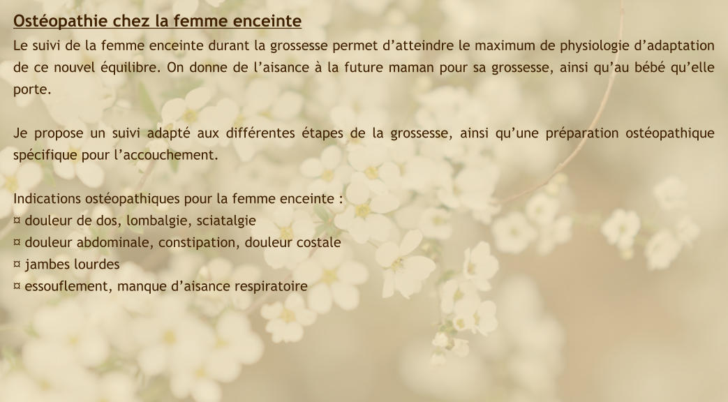 Ostéopathie chez la femme enceinte Le suivi de la femme enceinte durant la grossesse permet d’atteindre le maximum de physiologie d’adaptation de ce nouvel équilibre. On donne de l’aisance à la future maman pour sa grossesse, ainsi qu’au bébé qu’elle porte.  Je propose un suivi adapté aux différentes étapes de la grossesse, ainsi qu’une préparation ostéopathique spécifique pour l’accouchement.  Indications ostéopathiques pour la femme enceinte : ¤ douleur de dos, lombalgie, sciatalgie ¤ douleur abdominale, constipation, douleur costale ¤ jambes lourdes ¤ essouflement, manque d’aisance respiratoire