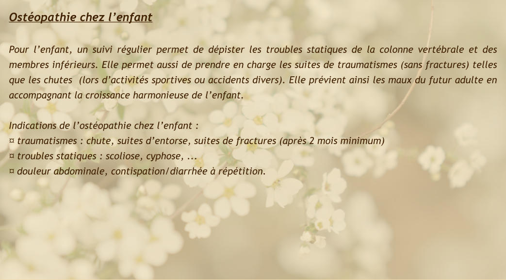 Ostéopathie chez l’enfant   Pour l’enfant, un suivi régulier permet de dépister les troubles statiques de la colonne vertébrale et des membres inférieurs. Elle permet aussi de prendre en charge les suites de traumatismes (sans fractures) telles que les chutes  (lors d’activités sportives ou accidents divers). Elle prévient ainsi les maux du futur adulte en accompagnant la croissance harmonieuse de l’enfant.  Indications de l’ostéopathie chez l’enfant : ¤ traumatismes : chute, suites d’entorse, suites de fractures (après 2 mois minimum) ¤ troubles statiques : scoliose, cyphose, ... ¤ douleur abdominale, contispation/diarrhée à répétition.