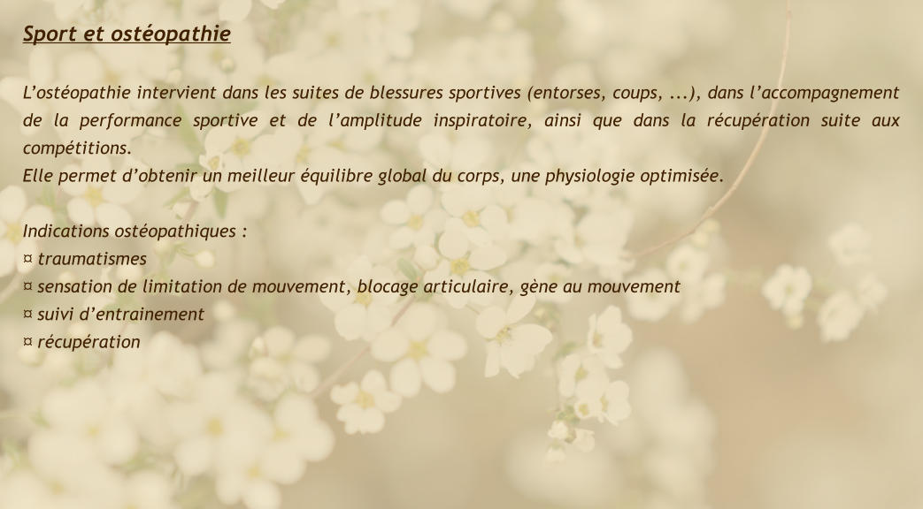 Sport et ostéopathie   L’ostéopathie intervient dans les suites de blessures sportives (entorses, coups, ...), dans l’accompagnement de la performance sportive et de l’amplitude inspiratoire, ainsi que dans la récupération suite aux compétitions. Elle permet d’obtenir un meilleur équilibre global du corps, une physiologie optimisée.  Indications ostéopathiques : ¤ traumatismes ¤ sensation de limitation de mouvement, blocage articulaire, gène au mouvement ¤ suivi d’entrainement ¤ récupération