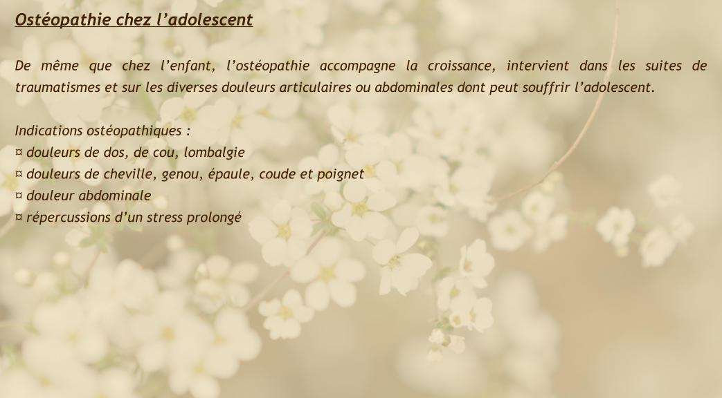 Ostéopathie chez l’adolescent  De même que chez l’enfant, l’ostéopathie accompagne la croissance, intervient dans les suites de traumatismes et sur les diverses douleurs articulaires ou abdominales dont peut souffrir l’adolescent.  Indications ostéopathiques : ¤ douleurs de dos, de cou, lombalgie ¤ douleurs de cheville, genou, épaule, coude et poignet ¤ douleur abdominale ¤ répercussions d’un stress prolongé