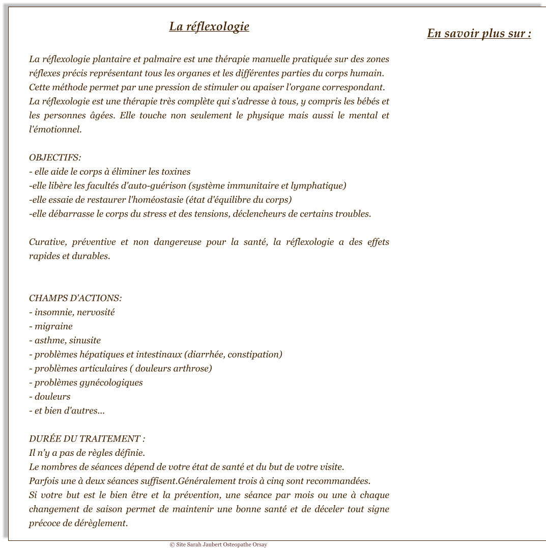 La réflexologie  La réflexologie plantaire et palmaire est une thérapie manuelle pratiquée sur des zones réflexes précis représentant tous les organes et les différentes parties du corps humain. Cette méthode permet par une pression de stimuler ou apaiser l'organe correspondant. La réflexologie est une thérapie très complète qui s'adresse à tous, y compris les bébés et les personnes âgées. Elle touche non seulement le physique mais aussi le mental et l'émotionnel.  OBJECTIFS: - elle aide le corps à éliminer les toxines -elle libère les facultés d'auto-guérison (système immunitaire et lymphatique) -elle essaie de restaurer l'homéostasie (état d'équilibre du corps) -elle débarrasse le corps du stress et des tensions, déclencheurs de certains troubles.  Curative, préventive et non dangereuse pour la santé, la réflexologie a des effets rapides et durables.   CHAMPS D'ACTIONS: - insomnie, nervosité - migraine - asthme, sinusite - problèmes hépatiques et intestinaux (diarrhée, constipation) - problèmes articulaires ( douleurs arthrose) - problèmes gynécologiques - douleurs - et bien d'autres...  DURÉE DU TRAITEMENT : Il n'y a pas de règles définie. Le nombres de séances dépend de votre état de santé et du but de votre visite. Parfois une à deux séances suffisent.Généralement trois à cinq sont recommandées. Si votre but est le bien être et la prévention, une séance par mois ou une à chaque changement de saison permet de maintenir une bonne santé et de déceler tout signe précoce de dérèglement. En savoir plus sur : © Site Sarah Jaubert Osteopathe Orsay