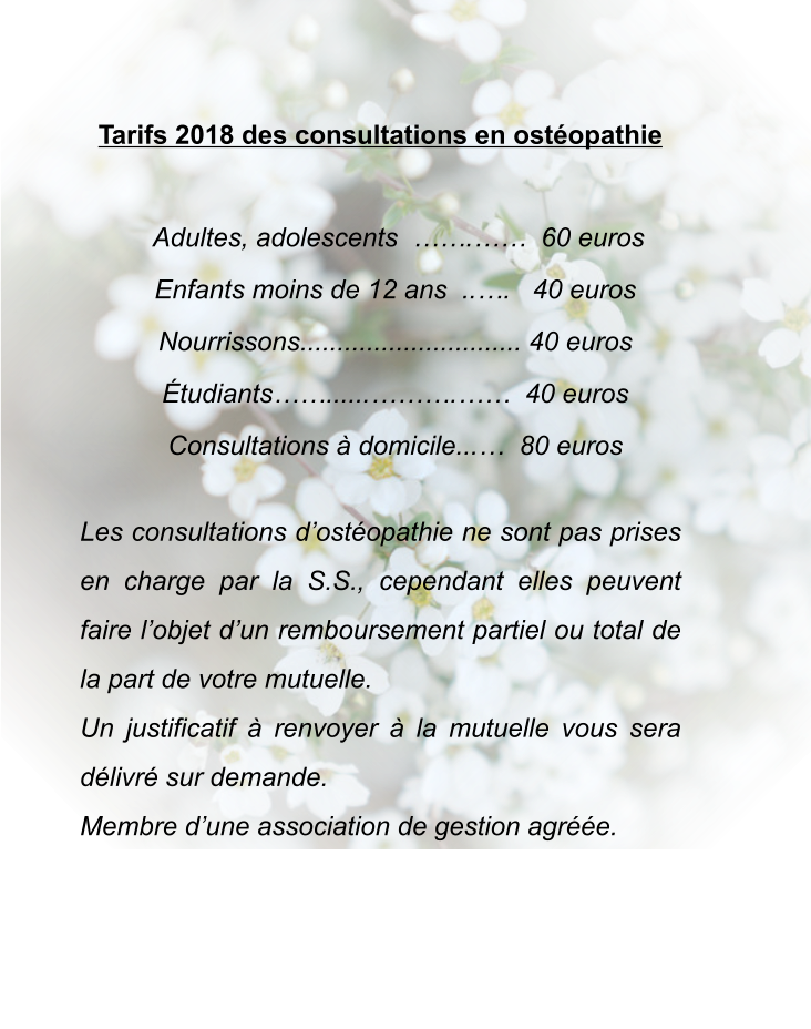 Tarifs 2018 des consultations en ostéopathie        Adultes, adolescents  …….……  60 euros     Enfants moins de 12 ans  ..….   40 euros     Nourrissons.............................. 40 euros     Étudiants……......……….……  40 euros     Consultations à domicile...…  80 euros  Les consultations d’ostéopathie ne sont pas prises en charge par la S.S., cependant elles peuvent faire l’objet d’un remboursement partiel ou total de la part de votre mutuelle. Un justificatif à renvoyer à la mutuelle vous sera délivré sur demande. Membre d’une association de gestion agréée.