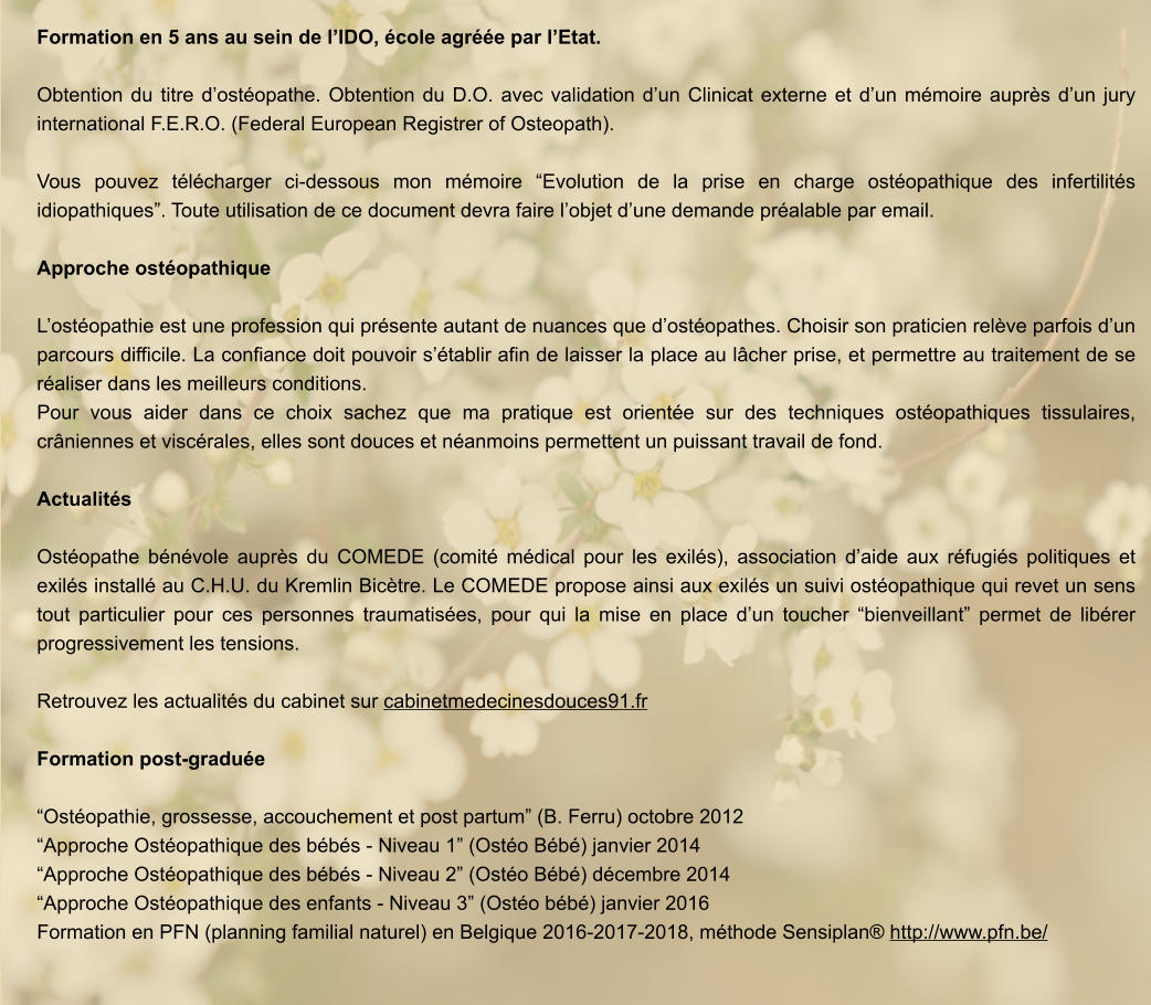 Formation en 5 ans au sein de l’IDO, école agréée par l’Etat.  Obtention du titre d’ostéopathe. Obtention du D.O. avec validation d’un Clinicat externe et d’un mémoire auprès d’un jury international F.E.R.O. (Federal European Registrer of Osteopath).  Vous pouvez télécharger ci-dessous mon mémoire “Evolution de la prise en charge ostéopathique des infertilités idiopathiques”. Toute utilisation de ce document devra faire l’objet d’une demande préalable par email.  Approche ostéopathique  L’ostéopathie est une profession qui présente autant de nuances que d’ostéopathes. Choisir son praticien relève parfois d’un parcours difficile. La confiance doit pouvoir s’établir afin de laisser la place au lâcher prise, et permettre au traitement de se réaliser dans les meilleurs conditions.  Pour vous aider dans ce choix sachez que ma pratique est orientée sur des techniques ostéopathiques tissulaires, crâniennes et viscérales, elles sont douces et néanmoins permettent un puissant travail de fond.   Actualités  Ostéopathe bénévole auprès du COMEDE (comité médical pour les exilés), association d’aide aux réfugiés politiques et exilés installé au C.H.U. du Kremlin Bicètre. Le COMEDE propose ainsi aux exilés un suivi ostéopathique qui revet un sens tout particulier pour ces personnes traumatisées, pour qui la mise en place d’un toucher “bienveillant” permet de libérer progressivement les tensions.   Retrouvez les actualités du cabinet sur cabinetmedecinesdouces91.fr  Formation post-graduée  “Ostéopathie, grossesse, accouchement et post partum” (B. Ferru) octobre 2012 “Approche Ostéopathique des bébés - Niveau 1” (Ostéo Bébé) janvier 2014 “Approche Ostéopathique des bébés - Niveau 2” (Ostéo Bébé) décembre 2014 “Approche Ostéopathique des enfants - Niveau 3” (Ostéo bébé) janvier 2016 Formation en PFN (planning familial naturel) en Belgique 2016-2017-2018, méthode Sensiplan® http://www.pfn.be/