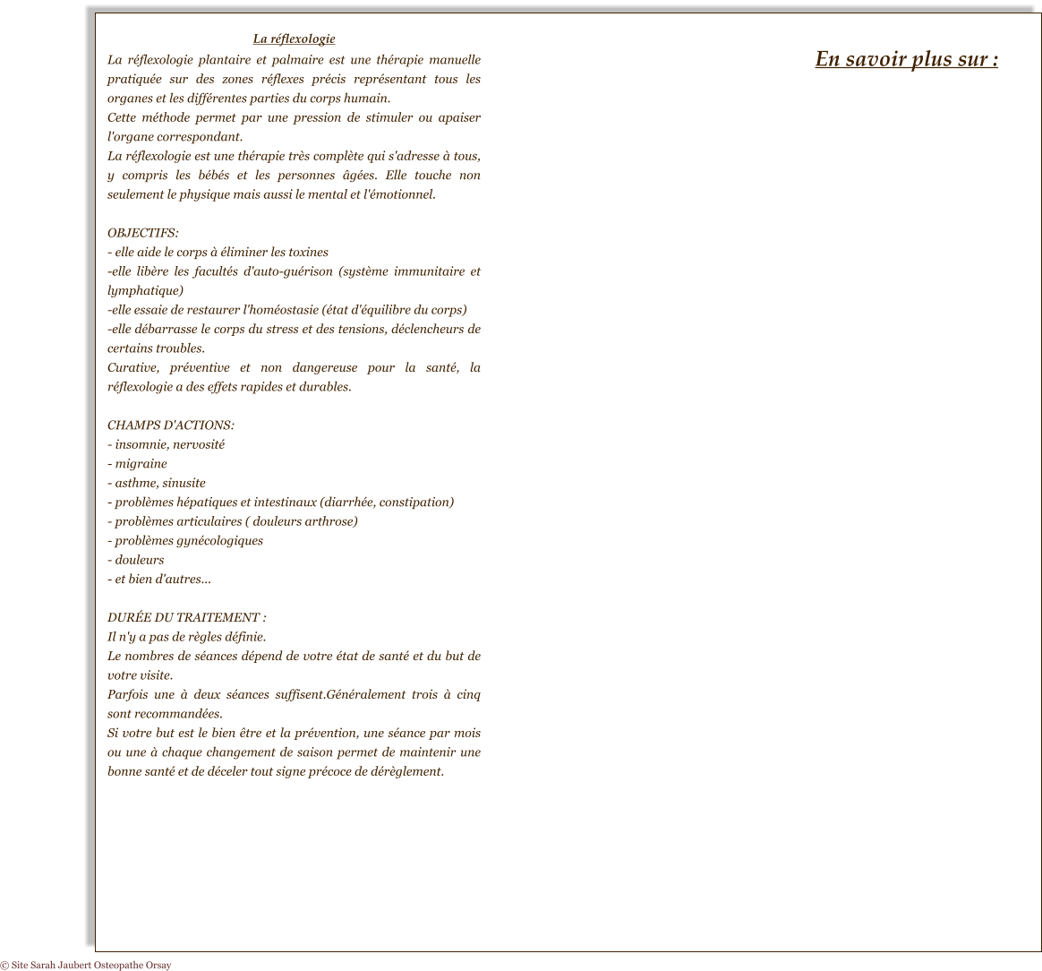 La réflexologie La réflexologie plantaire et palmaire est une thérapie manuelle pratiquée sur des zones réflexes précis représentant tous les organes et les différentes parties du corps humain. Cette méthode permet par une pression de stimuler ou apaiser l'organe correspondant. La réflexologie est une thérapie très complète qui s'adresse à tous, y compris les bébés et les personnes âgées. Elle touche non seulement le physique mais aussi le mental et l'émotionnel.  OBJECTIFS: - elle aide le corps à éliminer les toxines -elle libère les facultés d'auto-guérison (système immunitaire et lymphatique) -elle essaie de restaurer l'homéostasie (état d'équilibre du corps) -elle débarrasse le corps du stress et des tensions, déclencheurs de certains troubles. Curative, préventive et non dangereuse pour la santé, la réflexologie a des effets rapides et durables.  CHAMPS D'ACTIONS: - insomnie, nervosité - migraine - asthme, sinusite - problèmes hépatiques et intestinaux (diarrhée, constipation) - problèmes articulaires ( douleurs arthrose) - problèmes gynécologiques - douleurs - et bien d'autres...  DURÉE DU TRAITEMENT : Il n'y a pas de règles définie. Le nombres de séances dépend de votre état de santé et du but de votre visite. Parfois une à deux séances suffisent.Généralement trois à cinq sont recommandées. Si votre but est le bien être et la prévention, une séance par mois ou une à chaque changement de saison permet de maintenir une bonne santé et de déceler tout signe précoce de dérèglement. En savoir plus sur : © Site Sarah Jaubert Osteopathe Orsay