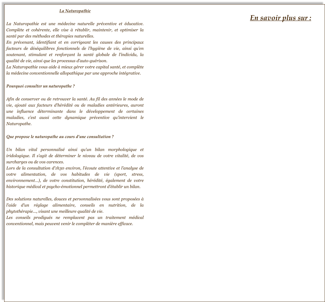 La Naturopathie  La Naturopathie est une médecine naturelle préventive et éducative. Complète et cohérente, elle vise à rétablir, maintenir, et optimiser la santé par des méthodes et thérapies naturelles.  En prévenant, identifiant et en corrigeant les causes des principaux facteurs de déséquilibres fonctionnels de l'hygiène de vie, ainsi qu'en soutenant, stimulant et renforçant la santé globale de l’individu, la qualité de vie, ainsi que les processus d’auto-guérison.  La Naturopathie vous aide à mieux gérer votre capital santé, et complète la médecine conventionnelle allopathique par une approche intégrative.   Pourquoi consulter un naturopathe ?  Afin de conserver ou de retrouver la santé. Au fil des années le mode de vie, ajouté aux facteurs d'hérédité ou de maladies antérieures, auront une influence déterminante dans le développement de certaines maladies, c’est aussi cette dynamique préventive qu'intervient le Naturopathe.  Que propose le naturopathe au cours d’une consultation ?  Un bilan vital personnalisé ainsi qu'un bilan morphologique et iridologique. Il s’agit de déterminer le niveau de votre vitalité, de vos surcharges ou de vos carences. Lors de la consultation d'1h30 environ, l’écoute attentive et l’analyse de votre alimentation, de vos habitudes de vie (sport, stress, environnement…), de votre constitution, hérédité, également de votre historique médical et psycho-émotionnel permettront d’établir un bilan.  Des solutions naturelles, douces et personnalisées vous sont proposées à l'aide d'un réglage alimentaire, conseils en nutrition, de la phytothérapie..., visant une meilleure qualité de vie. Les conseils prodigués ne remplacent pas un traitement médical conventionnel, mais peuvent venir le compléter de manière efficace. En savoir plus sur :