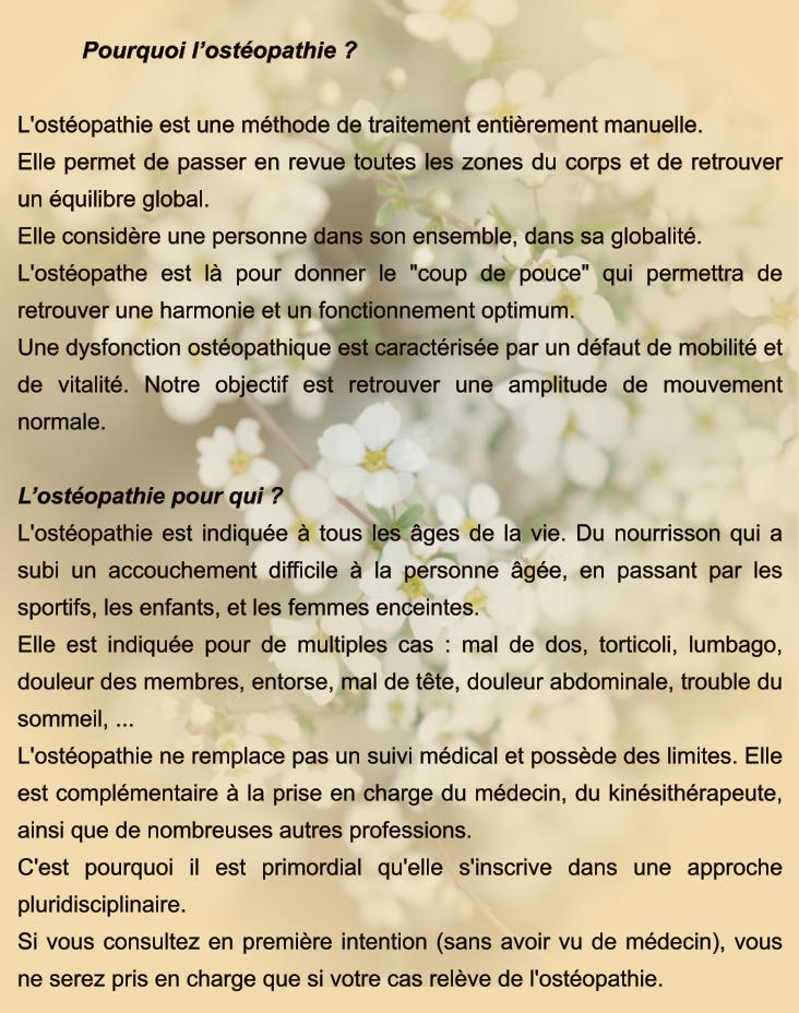 Pourquoi l’ostéopathie ?  L'ostéopathie est une méthode de traitement entièrement manuelle.  Elle permet de passer en revue toutes les zones du corps et de retrouver un équilibre global. Elle considère une personne dans son ensemble, dans sa globalité. L'ostéopathe est là pour donner le "coup de pouce" qui permettra de retrouver une harmonie et un fonctionnement optimum. Une dysfonction ostéopathique est caractérisée par un défaut de mobilité et de vitalité. Notre objectif est retrouver une amplitude de mouvement normale.  L’ostéopathie pour qui ? L'ostéopathie est indiquée à tous les âges de la vie. Du nourrisson qui a subi un accouchement difficile à la personne âgée, en passant par les sportifs, les enfants, et les femmes enceintes. Elle est indiquée pour de multiples cas : mal de dos, torticoli, lumbago, douleur des membres, entorse, mal de tête, douleur abdominale, trouble du sommeil, ... L'ostéopathie ne remplace pas un suivi médical et possède des limites. Elle est complémentaire à la prise en charge du médecin, du kinésithérapeute, ainsi que de nombreuses autres professions. C'est pourquoi il est primordial qu'elle s'inscrive dans une approche pluridisciplinaire. Si vous consultez en première intention (sans avoir vu de médecin), vous ne serez pris en charge que si votre cas relève de l'ostéopathie.